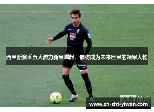 西甲新赛季五大潜力新星崛起，谁将成为未来巨星的领军人物
