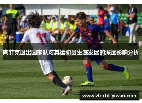 陶菲克退出国家队对其运动员生涯发展的深远影响分析