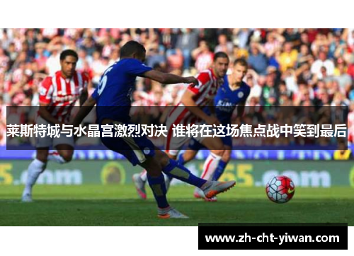 莱斯特城与水晶宫激烈对决 谁将在这场焦点战中笑到最后