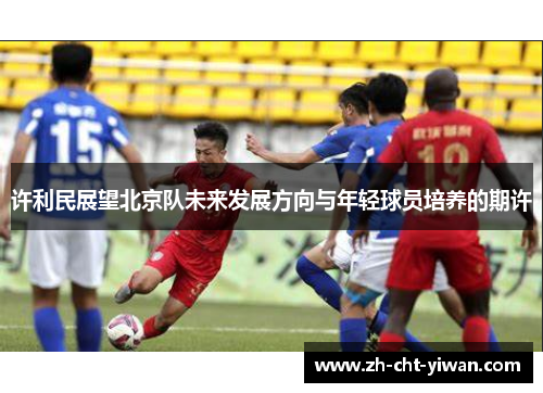 许利民展望北京队未来发展方向与年轻球员培养的期许