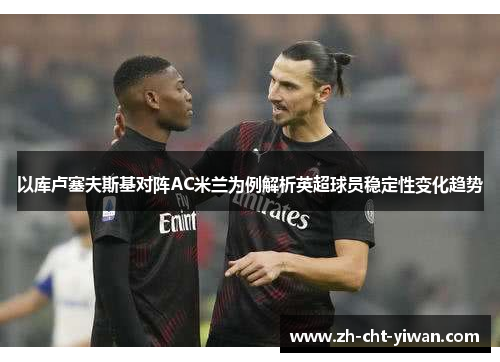 以库卢塞夫斯基对阵AC米兰为例解析英超球员稳定性变化趋势 以库卢塞夫斯基对阵AC米兰为例解析英超球员稳定性变化趋势