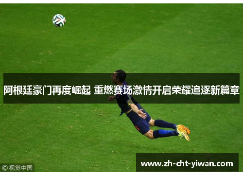 阿根廷豪门再度崛起 重燃赛场激情开启荣耀追逐新篇章