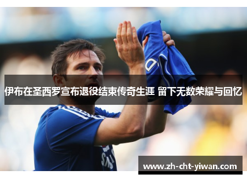 伊布在圣西罗宣布退役结束传奇生涯 留下无数荣耀与回忆