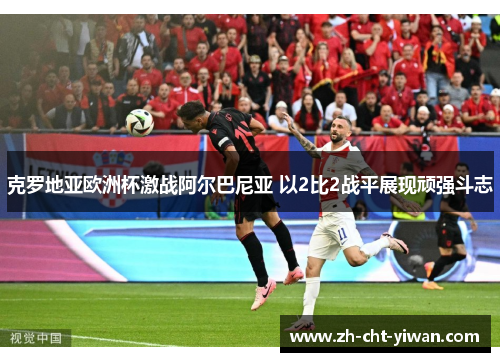 克罗地亚欧洲杯激战阿尔巴尼亚 以2比2战平展现顽强斗志 克罗地亚欧洲杯激战阿尔巴尼亚 以2比2战平展现顽强斗志